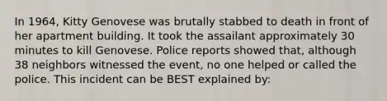 In 1964, Kitty Genovese was brutally stabbed to death in front of her apartment building. It took the assailant approximately 30 minutes to kill Genovese. Police reports showed that, although 38 neighbors witnessed the event, no one helped or called the police. This incident can be BEST explained by: