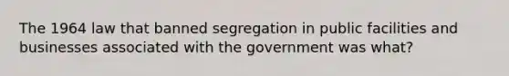 The 1964 law that banned segregation in public facilities and businesses associated with the government was what?