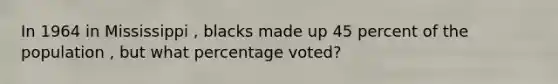 In 1964 in Mississippi , blacks made up 45 percent of the population , but what percentage voted?