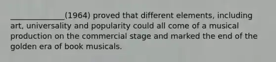 ______________(1964) proved that different elements, including art, universality and popularity could all come of a musical production on the commercial stage and marked the end of the golden era of book musicals.