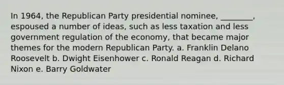 In 1964, the Republican Party presidential nominee, ________, espoused a number of ideas, such as less taxation and less government regulation of the economy, that became major themes for the modern Republican Party. a. Franklin Delano Roosevelt b. Dwight Eisenhower c. Ronald Reagan d. Richard Nixon e. Barry Goldwater