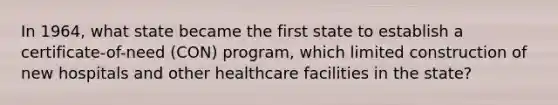 In 1964, what state became the first state to establish a certificate-of-need (CON) program, which limited construction of new hospitals and other healthcare facilities in the state?