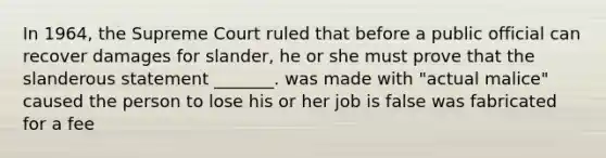 In 1964, the Supreme Court ruled that before a public official can recover damages for slander, he or she must prove that the slanderous statement _______. was made with "actual malice" caused the person to lose his or her job is false was fabricated for a fee