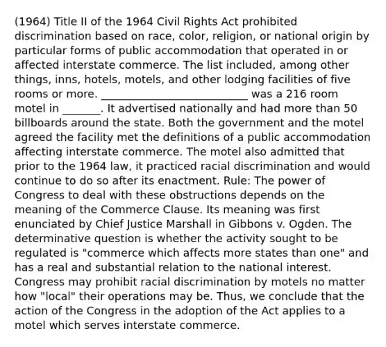 (1964) Title II of the 1964 Civil Rights Act prohibited discrimination based on race, color, religion, or national origin by particular forms of public accommodation that operated in or affected interstate commerce. The list included, among other things, inns, hotels, motels, and other lodging facilities of five rooms or more. ___________________________ was a 216 room motel in _______. It advertised nationally and had more than 50 billboards around the state. Both the government and the motel agreed the facility met the definitions of a public accommodation affecting interstate commerce. The motel also admitted that prior to the 1964 law, it practiced racial discrimination and would continue to do so after its enactment. Rule: The power of Congress to deal with these obstructions depends on the meaning of the Commerce Clause. Its meaning was first enunciated by Chief Justice Marshall in Gibbons v. Ogden. The determinative question is whether the activity sought to be regulated is "commerce which affects more states than one" and has a real and substantial relation to the national interest. Congress may prohibit racial discrimination by motels no matter how "local" their operations may be. Thus, we conclude that the action of the Congress in the adoption of the Act applies to a motel which serves interstate commerce.