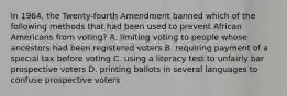 In 1964, the Twenty-fourth Amendment banned which of the following methods that had been used to prevent African Americans from voting? A. limiting voting to people whose ancestors had been registered voters B. requiring payment of a special tax before voting C. using a literacy test to unfairly bar prospective voters D. printing ballots in several languages to confuse prospective voters