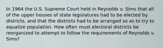 In 1964 the U.S. Supreme Court held in Reynolds v. Sims that all of the upper houses of state legislatures had to be elected by districts, and that the districts had to be arranged so as to try to equalize population. How often must electoral districts be reorganized to attempt to follow the requirements of Reynolds v. Sims?