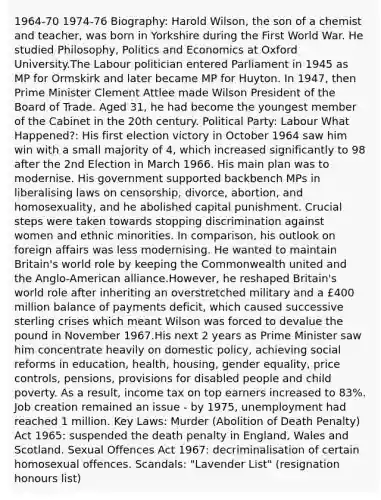 1964-70 1974-76 Biography: Harold Wilson, the son of a chemist and teacher, was born in Yorkshire during the First World War. He studied Philosophy, Politics and Economics at Oxford University.The Labour politician entered Parliament in 1945 as MP for Ormskirk and later became MP for Huyton. In 1947, then Prime Minister Clement Attlee made Wilson President of the Board of Trade. Aged 31, he had become the youngest member of the Cabinet in the 20th century. Political Party: Labour What Happened?: His first election victory in October 1964 saw him win with a small majority of 4, which increased significantly to 98 after the 2nd Election in March 1966. His main plan was to modernise. His government supported backbench MPs in liberalising laws on censorship, divorce, abortion, and homosexuality, and he abolished capital punishment. Crucial steps were taken towards stopping discrimination against women and ethnic minorities. In comparison, his outlook on foreign affairs was less modernising. He wanted to maintain Britain's world role by keeping the Commonwealth united and the Anglo-American alliance.However, he reshaped Britain's world role after inheriting an overstretched military and a £400 million balance of payments deficit, which caused successive sterling crises which meant Wilson was forced to devalue the pound in November 1967.His next 2 years as Prime Minister saw him concentrate heavily on domestic policy, achieving social reforms in education, health, housing, gender equality, price controls, pensions, provisions for disabled people and child poverty. As a result, income tax on top earners increased to 83%. Job creation remained an issue - by 1975, unemployment had reached 1 million. Key Laws: Murder (Abolition of Death Penalty) Act 1965: suspended the death penalty in England, Wales and Scotland. Sexual Offences Act 1967: decriminalisation of certain homosexual offences. Scandals: "Lavender List" (resignation honours list)