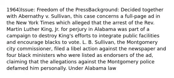 1964)Issue: Freedom of the PressBackground: Decided together with Abernathy v. Sullivan, this case concerns a full-page ad in the New York Times which alleged that the arrest of the Rev. Martin Luther King, Jr. for perjury in Alabama was part of a campaign to destroy King's efforts to integrate public facilities and encourage blacks to vote. L. B. Sullivan, the Montgomery city commissioner, filed a libel action against the newspaper and four black ministers who were listed as endorsers of the ad, claiming that the allegations against the Montgomery police defamed him personally. Under Alabama law