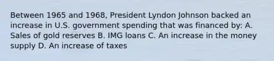 Between 1965 and 1968, President Lyndon Johnson backed an increase in U.S. government spending that was financed by: A. Sales of gold reserves B. IMG loans C. An increase in the money supply D. An increase of taxes