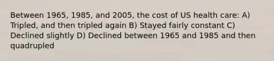 Between 1965, 1985, and 2005, the cost of US health care: A) Tripled, and then tripled again B) Stayed fairly constant C) Declined slightly D) Declined between 1965 and 1985 and then quadrupled