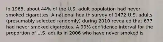 In 1965, about 44% of the U.S. adult population had never smoked cigarettes. A national health survey of 1472 U.S. adults (presumably selected randomly) during 2010 revealed that 677 had never smoked cigarettes. A 99% confidence interval for the proportion of U.S. adults in 2006 who have never smoked is