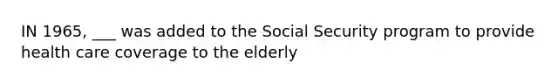 IN 1965, ___ was added to the Social Security program to provide health care coverage to the elderly