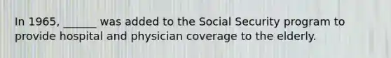 In 1965, ______ was added to the Social Security program to provide hospital and physician coverage to the elderly.