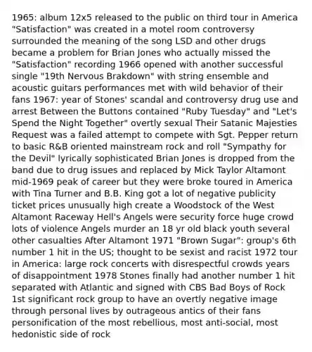 1965: album 12x5 released to the public on third tour in America "Satisfaction" was created in a motel room controversy surrounded the meaning of the song LSD and other drugs became a problem for Brian Jones who actually missed the "Satisfaction" recording 1966 opened with another successful single "19th Nervous Brakdown" with string ensemble and acoustic guitars performances met with wild behavior of their fans 1967: year of Stones' scandal and controversy drug use and arrest Between the Buttons contained "Ruby Tuesday" and "Let's Spend the Night Together" overtly sexual Their Satanic Majesties Request was a failed attempt to compete with Sgt. Pepper return to basic R&B oriented mainstream <a href='https://www.questionai.com/knowledge/kWUPUBaAh4-rock-and-roll' class='anchor-knowledge'>rock and roll</a> "Sympathy for the Devil" lyrically sophisticated Brian Jones is dropped from the band due to drug issues and replaced by Mick Taylor Altamont mid-1969 peak of career but they were broke toured in America with Tina Turner and B.B. King got a lot of negative publicity ticket prices unusually high create a Woodstock of the West Altamont Raceway Hell's Angels were security force huge crowd lots of violence Angels murder an 18 yr old black youth several other casualties After Altamont 1971 "Brown Sugar": group's 6th number 1 hit in the US; thought to be sexist and racist 1972 tour in America: large rock concerts with disrespectful crowds years of disappointment 1978 Stones finally had another number 1 hit separated with Atlantic and signed with CBS Bad Boys of Rock 1st significant rock group to have an overtly negative image through personal lives by outrageous antics of their fans personification of the most rebellious, most anti-social, most hedonistic side of rock