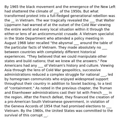 By 1965 the black movement and the emergence of the New Left had shattered the climate of ___ of the 1950s. But what transformed protest into a full-fledged generational rebellion was the __ in Vietnam. The war tragically revealed the ___ that Walter Lippmann had warned of at the outset of the Cold War viewing the entire world and every local situation within it through the either-or lens of an anticommunist crusade. A Vietnam specialist in the State Department who attended a policy meeting in August 1968 later recalled "the abysmal ___ around the table of the particular facts of Vietnam. They made absolutely no ___ between countries with completely different historical experiences. "They believed that we could manipulate other states and build nations; that we knew all the answers." Few Americans had any ___ of Vietnam's history and culture. Viewing Asia through the lens of Cold War geopolitics, successive administrations reduced a complex struggle for national ___, led by homegrown communists who enjoyed widespread support throughout their country in addition to Soviet backing, to a test of "containment." As noted in the previous chapter, the Truman and Eisenhower administrations cast their lot with French ___ in the region. After the French defeat, they financed the creation of a pro-American South Vietnamese government, in violation of the Geneva Accords of 1954 that had promised elections to ___ Vietnam. By the 1960s, the United States was committed to the survival of this corrupt __.