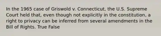 In the 1965 case of Griswold v. Connecticut, the U.S. Supreme Court held that, even though not explicitly in the constitution, a right to privacy can be inferred from several amendments in the Bill of Rights. True False