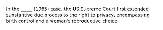 In the _____ (1965) case, the US Supreme Court first extended substantive due process to the right to privacy, encompassing birth control and a woman's reproductive choice.