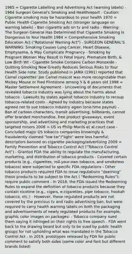 1965 = Cigarette Labelling and Advertising Act (warning labels) - 1964 Surgeon General's Smoking and Healthreport - Caution: Cigarette smoking may be hazardous to your health 1970 = Public Health Cigarette Smoking Act (stronger language on warning labels) - Ban cigarette ads on tv and radio - Warning: The Surgeon General Has Determined that Cigarette Smoking Is Dangerous to Your Health 1984 = Comprehensive Smoking Education Act ("Rotational Warning Act") - SURGEON GENERAL'S WARNING: Smoking Causes Lung Cancer, Heart Disease, Emphysema, & May Complicate Pregnancy - Smoking by Pregnant Women May Result in Fetal Injury, Premature Birth, & Low Birth Wt - Cigarette Smoke Contains Carbon Monoxide - Quitting Smoking Now Greatly Reduces Serious Risks to Your Health Side note: Study published in JAMA (1991) reported that Camel cigarettes' Joe Camel mascot was more recognizable than Mickey Mouse or Fred Flintstone among 5 & 6 years old 1998 = Master Settlement Agreement - Uncovering of documents that revealed tobacco industry was lying about the harms about tobacco - Lawsuits by states against tobacco industry to recoup tobacco-related costs - Agreed by industry because states agreed not to sue tobacco industry again (one-time payout) - Ban of cartoon characters, transit advertising, billboards, cannot offer branded merchandise, free product giveaways, event sponsorship, and advertising and marketing practices that targeted minors 2006 = US vs Philip Morris et al.court case - Concluded major US tobacco companies knowingly & fraudulently claimed "low tar"/"light" were less harmful; descriptors banned on cigarette packaging/advertising 2009 = Family Prevention and Tobacco Control Act ("Tobacco Control Act") - Granted FDA the ability to regulate the manufacturing, marketing, and distribution of tobacco products - Covered certain products (e.g., cigarettes, roll-your-own tobacco, and smokeless tobacco) were subjected to specific FDA regulations - Other tobacco products required FDA to issue regulations "deeming" these products to be subject to the Act ( "Redeeming Rules"); require public comment - In 2016, the FDA issued the Redeeming Rules to expand the definition of tobacco products because they contain nicotine (e.g., cigars, e-cigarettes, pipe tobacco, hookah tobacco, etc.) - However, these regulated products are not covered by the previous tv and radio advertising ban, but were required to carry health warning labels on both the packaging and advertisements of newly regulated products For example, graphic color images on packages: - Tobacco company sued them saying it infringed on their rights to free speech - FDA went back to the drawing board but only to be sued by public health groups for not upholding what was mandated in the Tobacco Control Act - In 2019, prototypes released by FDA for public comment to satisfy both sides (same color and font but different brands listed)