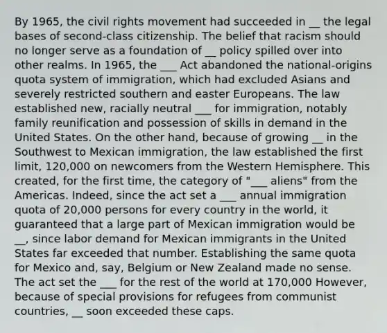 By 1965, the civil rights movement had succeeded in __ the legal bases of second-class citizenship. The belief that racism should no longer serve as a foundation of __ policy spilled over into other realms. In 1965, the ___ Act abandoned the national-origins quota system of immigration, which had excluded Asians and severely restricted southern and easter Europeans. The law established new, racially neutral ___ for immigration, notably family reunification and possession of skills in demand in the United States. On the other hand, because of growing __ in the Southwest to Mexican immigration, the law established the first limit, 120,000 on newcomers from the Western Hemisphere. This created, for the first time, the category of "___ aliens" from the Americas. Indeed, since the act set a ___ annual immigration quota of 20,000 persons for every country in the world, it guaranteed that a large part of Mexican immigration would be __, since labor demand for Mexican immigrants in the United States far exceeded that number. Establishing the same quota for Mexico and, say, Belgium or New Zealand made no sense. The act set the ___ for the rest of the world at 170,000 However, because of special provisions for refugees from communist countries, __ soon exceeded these caps.