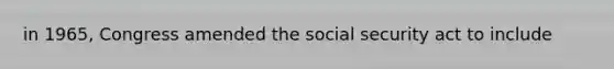 in 1965, Congress amended the social security act to include