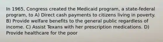 In 1965, Congress created the Medicaid program, a state-federal program, to A) Direct cash payments to citizens living in poverty. B) Provide welfare benefits to the general public regardless of income. C) Assist Texans with her prescription medications. D) Provide healthcare for the poor