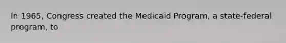 In 1965, Congress created the Medicaid Program, a state-federal program, to