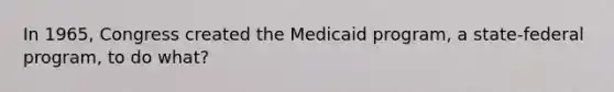 In 1965, Congress created the Medicaid program, a state-federal program, to do what?