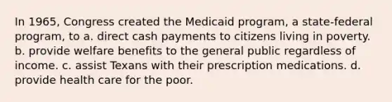 In 1965, Congress created the Medicaid program, a state-federal program, to a. direct cash payments to citizens living in poverty. b. provide welfare benefits to the general public regardless of income. c. assist Texans with their prescription medications. d. provide health care for the poor.