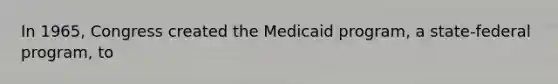 In 1965, Congress created the Medicaid program, a state-federal program, to