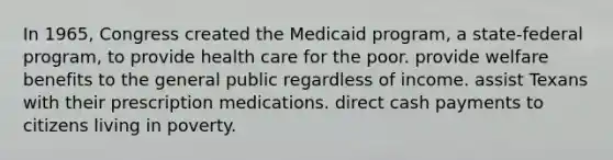 In 1965, Congress created the Medicaid program, a state-federal program, to provide health care for the poor. provide welfare benefits to the general public regardless of income. assist Texans with their prescription medications. direct cash payments to citizens living in poverty.