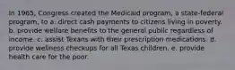 In 1965, Congress created the Medicaid program, a state-federal program, to a. direct cash payments to citizens living in poverty. b. provide welfare benefits to the general public regardless of income. c. assist Texans with their prescription medications. d. provide wellness checkups for all Texas children. e. provide health care for the poor.