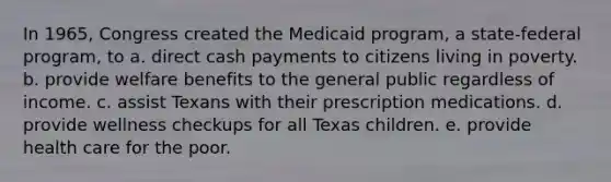 In 1965, Congress created the Medicaid program, a state-federal program, to a. direct cash payments to citizens living in poverty. b. provide welfare benefits to the general public regardless of income. c. assist Texans with their prescription medications. d. provide wellness checkups for all Texas children. e. provide health care for the poor.