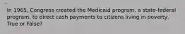 In 1965, Congress created the Medicaid program, a state-federal program, to direct cash payments to citizens living in poverty, True or False?