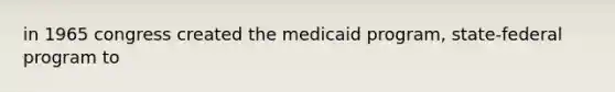 in 1965 congress created the medicaid program, state-federal program to