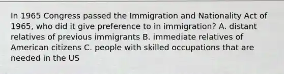 In 1965 Congress passed the Immigration and Nationality Act of 1965, who did it give preference to in immigration? A. distant relatives of previous immigrants B. immediate relatives of American citizens C. people with skilled occupations that are needed in the US