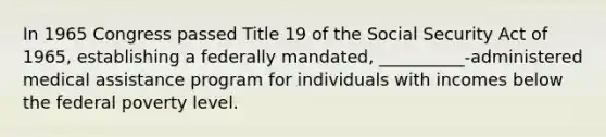 In 1965 Congress passed Title 19 of the Social Security Act of 1965, establishing a federally mandated, __________-administered medical assistance program for individuals with incomes below the federal poverty level.