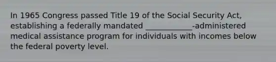 In 1965 Congress passed Title 19 of the Social Security Act, establishing a federally mandated ____________-administered medical assistance program for individuals with incomes below the federal poverty level.