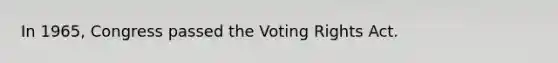 In 1965, Congress passed the Voting Rights Act.