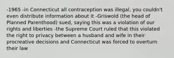 -1965 -in Connecticut all contraception was illegal, you couldn't even distribute information about it -Griswold (the head of Planned Parenthood) sued, saying this was a violation of our rights and liberties -the Supreme Court ruled that this violated the right to privacy between a husband and wife in their procreative decisions and Connecticut was forced to overturn their law