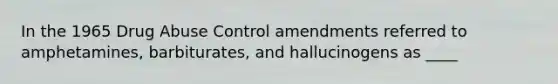 In the 1965 Drug Abuse Control amendments referred to amphetamines, barbiturates, and hallucinogens as ____