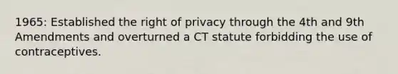 1965: Established the right of privacy through the 4th and 9th Amendments and overturned a CT statute forbidding the use of contraceptives.