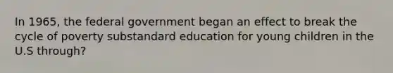 In 1965, the federal government began an effect to break the cycle of poverty substandard education for young children in the U.S through?