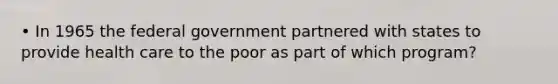 • In 1965 the federal government partnered with states to provide health care to the poor as part of which program?