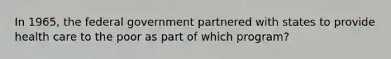 In 1965, the federal government partnered with states to provide health care to the poor as part of which program?