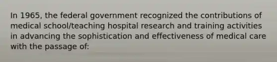 In 1965, the federal government recognized the contributions of medical school/teaching hospital research and training activities in advancing the sophistication and effectiveness of medical care with the passage of: