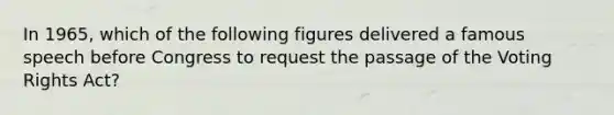 In 1965, which of the following figures delivered a famous speech before Congress to request the passage of the Voting Rights Act?