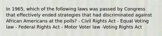 In 1965, which of the following laws was passed by Congress that effectively ended strategies that had discriminated against African Americans at the polls? - Civil Rights Act - Equal Voting law - Federal Rights Act - Motor Voter law -Voting Rights Act