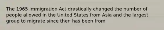 The 1965 immigration Act drastically changed the number of people allowed in the United States from Asia and the largest group to migrate since then has been from