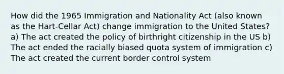 How did the 1965 Immigration and Nationality Act (also known as the Hart-Cellar Act) change immigration to the United States? a) The act created the policy of birthright citizenship in the US b) The act ended the racially biased quota system of immigration c) The act created the current border control system