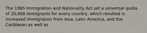 The 1965 Immigration and Nationality Act set a universal quota of 20,000 immigrants for every country, which resulted in increased immigration from Asia, Latin America, and the Caribbean as well as